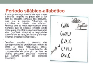 Período silábico-alfabético
• A criança começa a entender que o que
a escrita registra no papel tem a ver
com os pedaços sonoros das palavras,
mas que é preciso “observar os
sonzinhos no interior das sílabas”.
Percebe que as letras representam sons
menores que as sílabas, embora ainda
oscile entre registrá-las com apenas uma
letra (hipótese silábica) e registrá-las
observando as relações entre grafemas-
fonemas (hipótese alfabética).
•
• Desafios: ampliar o domínio das
correspondências grafofônicas (entre as
letras e seus respectivos sons),
caminhando para a consolidação da
compreensão do princípio de que as
sílabas possuem “pedaços” menores
que sempre devem ser grafados
(fonemas).
 