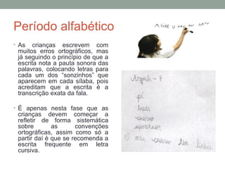 Período alfabético
• As crianças escrevem com
muitos erros ortográficos, mas
já seguindo o princípio de que a
escrita nota a pauta sonora das
palavras, colocando letras para
cada um dos “sonzinhos” que
aparecem em cada sílaba, pois
acreditam que a escrita é a
transcrição exata da fala.
• É apenas nesta fase que as
crianças devem começar a
refletir de forma sistemática
sobre as convenções
ortográficas, assim como só a
partir daí é que se recomenda a
escrita frequente em letra
cursiva.
 