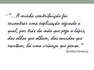 •"... A minha contribuição foi
encontrar uma explicação segundo a
qual, por trás da mão que pega o lápis,
dos olhos que olham, dos ouvidos que
escutam, há uma criança que pensa."
(Emília Ferreiro)
 