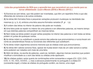 Lista das propriedades do SEA que o aprendiz tem que reconstruir em sua mente para se
tornar alfabetizado (Leal e Morais (2010) e Morais (2012) )
• 1) Escreve-se com letras, que não podem ser inventadas, que têm um repertório finito e que são
diferentes de números e de outros símbolos.
• 2) As letras têm formatos fixos e pequenas variações produzem mudanças na identidade das
mesmas (p, q, b, d), embora uma letra assuma formatos variados (P, p, P, p).
• 3) A ordem das letras no interior da palavra não pode ser mudada.
• 4) Uma letra pode se repetir no interior de uma palavra e em diferentes palavras, ao mesmo tempo
em que distintas palavras compartilham as mesmas letras.
• 5) Nem todas as letras podem ocupar certas posições no interior das palavras e nem todas as letras
podem vir juntas de quaisquer outras.
• 6) As letras notam ou substituem a pauta sonora das palavras que pronunciamos e nunca levam em
conta as características físicas ou funcionais dos referentes que substituem.
• 7) As letras notam segmentos sonoros menores que as sílabas orais que pronunciamos.
• 8) As letras têm valores sonoros fixos, apesar de muitas terem mais de um valor sonoro e certos
sons poderem ser notados com mais de uma letra.
• 9) Além de letras, na escrita de palavras, usam-se, também, algumas marcas (acentos) que podem
modificar a tonicidade ou o som das letras ou sílabas onde aparecem.
• 10) As sílabas podem variar quanto às combinações entre consoantes e vogais (CV, CCV, CVV,
CVC, V, VC, VCC, CCVCC...), mas a estrutura predominante no português é a sílaba CV
(consoante-vogal), e todas as sílabas do português contêm, ao menos, uma vogal
 