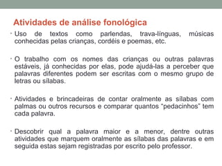 Atividades de análise fonológica
• Uso de textos como parlendas, trava-línguas, músicas
conhecidas pelas crianças, cordéis e poemas, etc.
• O trabalho com os nomes das crianças ou outras palavras
estáveis, já conhecidas por elas, pode ajudá-las a perceber que
palavras diferentes podem ser escritas com o mesmo grupo de
letras ou sílabas.
• Atividades e brincadeiras de contar oralmente as sílabas com
palmas ou outros recursos e comparar quantos “pedacinhos” tem
cada palavra.
• Descobrir qual a palavra maior e a menor, dentre outras
atividades que marquem oralmente as sílabas das palavras e em
seguida estas sejam registradas por escrito pelo professor.
 