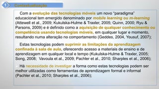 Contextualização
  Com a evolução das tecnologias móveis um novo “paradigma”
educacional tem emergido denominado por mobile learning ou m-learning
(Attewell et al., 2009; Kukulska-Hulme & Traxler, 2005; Quinn, 2000; Ryu &
Parsons, 2009) e é definido como a aquisição de qualquer conhecimento ou
competência usando tecnologias móveis, em qualquer lugar e momento,
resultando numa alteração no comportamento (Geddes, 2004, Yousuf, 2007);
 Estas tecnologias podem suprimir as limitações da aprendizagem
confinada à sala de aula, oferecendo acesso a materiais de ensino e de
aprendizagem em qualquer local e tempo (Kukulska-Hulme & Traxler, 2005;
Song, 2008; Vavoula et al., 2009; Pachler et al., 2010; Sharples et al., 2006);
 Há necessidade de investigar a forma como estas tecnologias podem ser
melhor utilizadas como ferramentas de aprendizagem formal e informal
(Pachler et al., 2010; Sharples et al., 2006);
 