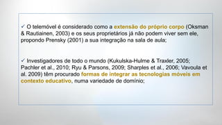  O telemóvel é considerado como a extensão do próprio corpo (Oksman
& Rautiainen, 2003) e os seus proprietários já não podem viver sem ele,
propondo Prensky (2001) a sua integração na sala de aula;


 Investigadores de todo o mundo (Kukulska-Hulme & Traxler, 2005;
Pachler et al., 2010; Ryu & Parsons, 2009; Sharples et al., 2006; Vavoula et
al. 2009) têm procurado formas de integrar as tecnologias móveis em
contexto educativo, numa variedade de domínio;
 