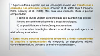  Alguns autores sugerem que as tecnologias móveis vão transformar a
educação nos próximos tempos (Pachler et al., 2010; Ryu & Parsons,
2009, Soloway et al., 2001). Mas para uma utilização eficaz é preciso
compreender:
     i) como os alunos utilizam as tecnologias que guardam nos bolsos;
     ii) como se sentem relativamente a essas tecnologias;
     iii) as possibilidades e limitações que apresentam;
      iv) como estas tecnologias alteram o local de aprendizagem e as
atividades que suportam.

 Estes novos cenários educativos levou-nos a tentar compreender
os desafios e oportunidades da integração de dispositivos móveis,
como o telemóvel, no processo de ensino e aprendizagem.
 