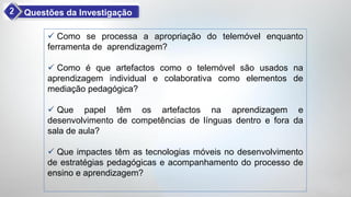 Questões da Investigação

      Como se processa a apropriação do telemóvel enquanto
     ferramenta de aprendizagem?

      Como é que artefactos como o telemóvel são usados na
     aprendizagem individual e colaborativa como elementos de
     mediação pedagógica?

      Que papel têm os artefactos na aprendizagem e
     desenvolvimento de competências de línguas dentro e fora da
     sala de aula?

      Que impactes têm as tecnologias móveis no desenvolvimento
     de estratégias pedagógicas e acompanhamento do processo de
     ensino e aprendizagem?
 