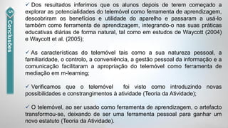  Dos resultados inferimos que os alunos depois de terem começado a
             explorar as potencialidades do telemóvel como ferramenta de aprendizagem,
             descobriram os benefícios e utilidade do aparelho e passaram a usá-lo
Conclusões


             também como ferramenta de aprendizagem, integrando-o nas suas práticas
             educativas diárias de forma natural, tal como em estudos de Waycott (2004)
             e Waycott et al. (2005);

              As características do telemóvel tais como a sua natureza pessoal, a
             familiaridade, o controlo, a conveniência, a gestão pessoal da informação e a
             comunicação facilitaram a apropriação do telemóvel como ferramenta de
             mediação em m-learning;

              Verificamos que o telemóvel         foi visto como introduzindo novas
             possibilidades e constrangimentos à atividade (Teoria da Atividade);

              O telemóvel, ao ser usado como ferramenta de aprendizagem, o artefacto
             transformou-se, deixando de ser uma ferramenta pessoal para ganhar um
             novo estatuto (Teoria da Atividade).
 