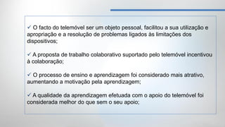  O facto do telemóvel ser um objeto pessoal, facilitou a sua utilização e
apropriação e a resolução de problemas ligados às limitações dos
dispositivos;

 A proposta de trabalho colaborativo suportado pelo telemóvel incentivou
à colaboração;

 O processo de ensino e aprendizagem foi considerado mais atrativo,
aumentando a motivação pela aprendizagem;

 A qualidade da aprendizagem efetuada com o apoio do telemóvel foi
considerada melhor do que sem o seu apoio;
 