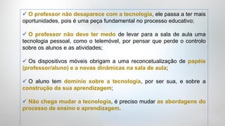  O professor não desaparece com a tecnologia, ele passa a ter mais
oportunidades, pois é uma peça fundamental no processo educativo;

 O professor não deve ter medo de levar para a sala de aula uma
tecnologia pessoal, como o telemóvel, por pensar que perde o controlo
sobre os alunos e as atividades;

 Os dispositivos móveis obrigam a uma reconcetualização de papéis
(professor/aluno) e a novas dinâmicas na sala de aula;

 O aluno tem domínio sobre a tecnologia, por ser sua, e sobre a
construção da sua aprendizagem;

 Não chega mudar a tecnologia, é preciso mudar as abordagens do
processo de ensino e aprendizagem.
 