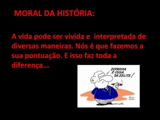 MORAL DA HISTÓRIA:MORAL DA HISTÓRIA:
A vida pode ser vivida e interpretada deA vida pode ser vivida e interpretada de
diversas maneiras. Nós é que fazemos adiversas maneiras. Nós é que fazemos a
sua pontuação. E isso faz toda asua pontuação. E isso faz toda a
diferença...diferença...
 
