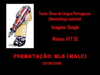 Texto: Show da Língua PortuguesaTexto: Show da Língua Portuguesa
(desconheço autoria)(desconheço autoria)
Imagens: Google
Música: ATT 55Música: ATT 55
Formatação: mlb (malu)Formatação: mlb (malu)
29/08/200829/08/2008
 