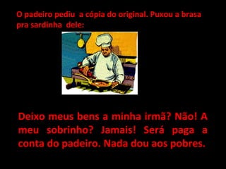 O padeiro pediu a cópia do original. Puxou a brasaO padeiro pediu a cópia do original. Puxou a brasa
pra sardinha dele:pra sardinha dele:
Deixo meus bens a minha irmã? Não! ADeixo meus bens a minha irmã? Não! A
meu sobrinho? Jamais! Será paga ameu sobrinho? Jamais! Será paga a
conta do padeiro. Nada dou aos pobres.conta do padeiro. Nada dou aos pobres.
 