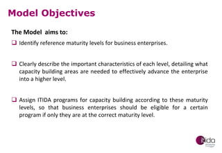 Model Objectives
The Model aims to:
 Identify reference maturity levels for business enterprises.
 Clearly describe the important characteristics of each level, detailing what
capacity building areas are needed to effectively advance the enterprise
into a higher level.
 Assign ITIDA programs for capacity building according to these maturity
levels, so that business enterprises should be eligible for a certain
program if only they are at the correct maturity level.

 