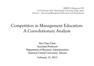 APROS Colloquium 2013
                 15-17 February 2013, Hitotsubashi University, Tokyo, Japan
            Stream I Recovering Management Education and Development




Competition in Management Education:
     A Coevolutionary Analysis

                  Der Chao Chen
                Assistant Professor
       Department of Business Administration
        National Central University, Taiwan
                 February 15, 2013
 