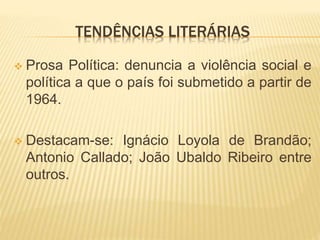 TENDÊNCIAS LITERÁRIAS
 Prosa Política: denuncia a violência social e
política a que o país foi submetido a partir de
1964.
 Destacam-se: Ignácio Loyola de Brandão;
Antonio Callado; João Ubaldo Ribeiro entre
outros.
 