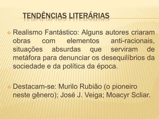 TENDÊNCIAS LITERÁRIAS
 Realismo Fantástico: Alguns autores criaram
obras com elementos anti-racionais,
situações absurdas que serviram de
metáfora para denunciar os desequilíbrios da
sociedade e da política da época.
 Destacam-se: Murilo Rubião (o pioneiro
neste gênero); José J. Veiga; Moacyr Scliar.
 