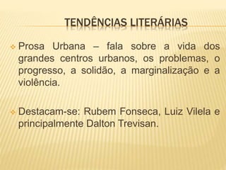 TENDÊNCIAS LITERÁRIAS
 Prosa Urbana – fala sobre a vida dos
grandes centros urbanos, os problemas, o
progresso, a solidão, a marginalização e a
violência.
 Destacam-se: Rubem Fonseca, Luiz Vilela e
principalmente Dalton Trevisan.
 