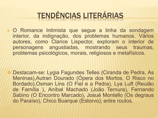 TENDÊNCIAS LITERÁRIAS
 O Romance Intimista que segue a linha da sondagem
interior, da indignação, dos problemas humanos. Vários
autores, como Clarice Lispector, exploram o interior de
personagens angustiadas, mostrando seus traumas,
problemas psicológicos, morais, religiosos e metafísicos.
 Destacam-se: Lygia Fagundes Telles (Ciranda de Pedra, As
Meninas),Autran Dourado (Ópera dos Mortos, O Risco no
Bordado),Osman Lins (O Fiel e a Pedra), Lya Luft (Reuião
de Família ), Aníbal Machado (João Ternura), Fernando
Sabino (O Encontro Marcado), Josué Montello (Os degraus
do Paraíso), Chico Buarque (Estorvo); entre routos.
 