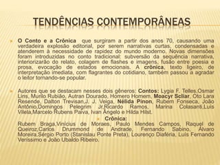 TENDÊNCIAS CONTEMPORÂNEAS
 O Conto e a Crônica que surgiram a partir dos anos 70, causando uma
verdadeira explosão editorial, por serem narrativas curtas, condensadas e
atenderem à necessidade de rapidez do mundo moderno. Novas dimensões
foram introduzidas no conto tradicional: subversão da sequência narrativa,
interiorizarão do relato, colagem de flashes e imagens, fusão entre poesia e
prosa, evocação de estados emocionais. A crônica, texto ligeiro, de
interpretação imediata, com flagrantes do cotidiano, também passou a agradar
o leitor tornando-se popular.
 Autores que se destacam nesses dois gêneros: Contos: Lygia F. Telles,Osmar
Lins, Murilo Rubião, Autran Dourado, Homero Homem, Moacyr Scliar, Oto Lara
Resende, Dalton Trevisan,J. J. Veiga, Nélida Pinon, Rubem Fonseca, João
Antônio,Domingos Pelegrim Jr,Ricardo Ramos, Marina Colasanti,Luís
Vilela,Marcelo Rubens Paiva, Ivan Ângelo e Hilda Hilst.
 Crônica:
Rubem Braga,Vinícius de Moraes, Paulo Mendes Campos, Raquel de
Queiroz,Carlos Drummond de Andrade, Fernando Sabino, Álvaro
Moreira,Sérgio Porto (Stanislau Ponte Preta), Lourenço Diaféria, Luís Fernando
Veríssimo e João Ubaldo Ribeiro.
 