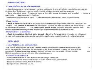 ÁLVARO CUNQUEIRO
►► CARACTERÍSTICAS DA SÚA NARRATIVA:
- Creación dun universo literario singular, froito da combinación do mito, a tradición, o popularismo e a experien-
cia do cotián, e desbotando a temática social; atracción polo exotismo e as temáticas universais
- Gusto polo relato breve - Presenza do humor e da ironía, sempre de maneira sutil e amábel - Lirismo e
poeticidade - Mestura do real co fantástico
- Predominancia da oralidade do estilo - Intertextualidade: referencias a outros textos literarios
Obras: Novelas:
- Merlín e familia: Merlín recibe no seu pazo a visita de viaxeiros que lle presentan o seu caso e solicitan o seu
consello - As crónicas do sochantre: un eclesiástico é recollido por unha carruaxe na que varios defun- tos
lle relatan as súas historias - Si o vello Sinbad volvese ás illas: un Sinbad vello conta historias pasa- das,
mentres agarda en van conseguir unha nova nave que lle permita regresar ás aventuras do mar
Narrativa breve: as semblanzas:
- Escola de menciñeiros , Xente de aquí e de acolá e Os outros feirantes : están integradas por relatos moi
breves, centrados nun personaxe peculiar ou insólito. Supoñen unha excelente mostra do realismo fantástico
NEIRA VILAS
►► CARACTERÍSTICAS DA SÚA NARRATIVA:
- De carácter máis tradicional que os seus coetáneos, mostra cun tratamento cruamente realista a vida da Gali- za
rural e da emigración. Os conflitos dos personaxes xorden do enfrontamento co medio, da loita cotiá pola
sobrevivencia. En Memorias dun neno labrego, a súa novela máis importante, narra, desde a óptica crítica dun neno
(Balbino), a vida de miseria e opresión dunha aldea galega da posguerra
►► CLASIFICACIÓN TEMÁTICA:
- Vivencia infantil no mundo da aldea: Memorias dun neno labrego, Cartas a Lelo...
- Mundo rural observado desde un punto de vista do adulto: Xente no rodicio, Querido Tomás...
- Emigración: Camiño bretemoso, Remuíño de sombras...
- Estampas líricas e semblanzas: Lar, Nai...
 