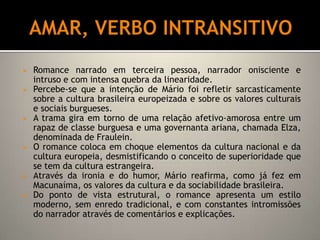 Mário de Andrade produziu dois romances exemplares: Macunaíma e Amar, verbo intransitivo, além da narrativa curta: Contos novos e Contos de Belazarte.