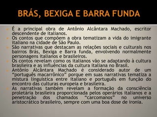 Antônio Alcântara Machado produziu um livros de contos com o título de Brás, Bexiga e Barra funda. MACUNAÍMAÉ uma obra classificada não propriamente como um romance, mas como uma rapsódia, já que a narrativa é uma mistura de lendas, mitos e folclore.