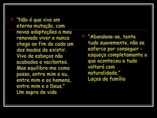  “Não é que vivo em
eterna mutação, com
novas adaptações a meu
renovado viver e nunca
chego ao fim de cada um
dos modos de existir.
Vivo de esboços não
acabados e vacilantes.
Mas equilibro-me como
posso, entre mim e eu,
entre mim e os homens,
entre mim e o Deus.”
Um sopro de vida
 “Abandone-se, tente
tudo suavemente, não se
esforce por conseguir -
esqueça completamente o
que aconteceu e tudo
voltará com
naturalidade.”
Laços de família
 