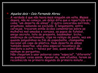  Aqueles dois – Caio Fernando Abreu
A verdade é que não havia mais ninguém em volta. Meses
depois, não no começo, um deles diria que a repartição era
como "um deserto de almas". O outro concordou sorrindo,
orgulhoso, sabendo-se excluído. E longamente, entre
cervejas, trocaram então ácidos comentários sobre as
mulheres mal-amadas e vorazes, os papos de futebol,
amigo secreto, lista de presente, bookmaker, bicho,
endereço de cartomante, clips no relógio de ponto, vez em
quando salgadinhos no fim do expediente, champanha
nacional em copo de plástico. Num deserto de almas
também desertas, uma alma especial reconhece de
imediato a outra — talvez por isso, quem sabe? Mas
nenhum se perguntou.
Não chegaram a usar palavras como "especial", "diferente"
ou qualquer coisa assim. Apesar de, sem efusões, terem se
reconhecido no primeiro segundo do primeiro minuto ...
 