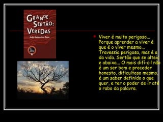  Viver é muito perigoso...
Porque aprender a viver é
que é o viver mesmo...
Travessia perigosa, mas é a
da vida. Sertão que se alteia
e abaixa... O mais difí­cil não
é um ser bom e proceder
honesto, dificultoso mesmo,
é um saber definido o que
quer, e ter o poder de ir até
o rabo da palavra.
 