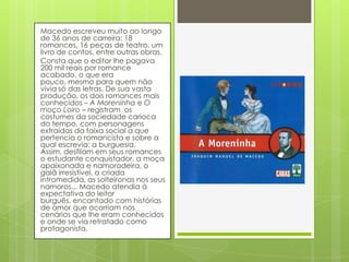 Macedo escreveu muito ao longo
de 36 anos de carreira: 18
romances, 16 peças de teatro, um
livro de contos, entre outras obras.
Consta que o editor lhe pagava
200 mil reais por romance
acabado, o que era
pouco, mesmo para quem não
vivia só das letras. De sua vasta
produção, os dois romances mais
conhecidos – A Moreninha e O
moço Loiro – registram os
costumes da sociedade carioca
do tempo, com personagens
extraídas da faixa social a que
pertencia o romancista e sobre a
qual escrevia: a burguesia.
Assim, desfilam em seus romances
o estudante conquistador, a moça
apaixonada e namoradeira, o
galã irresistível, a criada
intromedida, as solteironas nos seus
namoros... Macedo atendia à
expectativa do leitor
burguês, encantado com histórias
de amor que ocorriam nos
cenários que lhe eram conhecidos
e onde se via retratado como
protagonista.
 