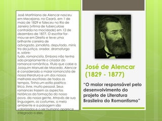 José Martiniano de Alencar nasceu
em Mecejana, no Ceará, em 1 de
maio de 1829 e faleceu no Rio de
Janeiro (vítima de tuberculose
contraída na mocidade) em 12 de
dezembro de 1877. O escritor for-
mou-se em Direito e teve uma
brilhante carreira de
advogado, jornalista, deputado, minis
tro da justiça, orador, dramaturgo
e, sobre-
tudo, romancista. Embora não tenha
sido propriamente o criador do
romance romântico, título que cabe a
Joaquim Manuel de Macedo, Alencar
é considerado o maior romancista de
nossa literatura e um dos nossos
melhores escritores de todos os
tempos. Tinha um estilo poético
lírico, livre, muito pessoal. Seus
romances trazem os aspectos
históricos da formação do nosso
povo, da nossa gente. Através de sua
linguagem, os costumes, o meio
ambiente e a paisagem são
valorizados e o ser humano aparece
integrado a eles.
José de Alencar
(1829 - 1877)
“O maior responsável pelo
desenvolvimento do
projeto de Literatura
Brasileira do Romantismo”
 
