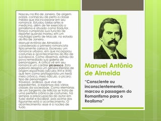 Nasceu no Rio de Janeiro. De origem
pobre, conheceu de perto a classe
média que iria incorporar em seu
romance. Estudou belas-artes e
medicina, além de ter exercido o
jornalismo e atuado como tradutor.
Estava cumprindo sua função de
repórter quando morreu em um
naufrágio perto de Macaé, no estado
do Rio de Janeiro.
Manuel Antônio de Almeida é
considerado o primeiro romancista
tipicamente carioca. Escreveu um
romance urbano, em que incorporou
costumes e acontecimentos do Rio de
sua época. Como dissemos, extraiu do
povo remediado sua galeria de
personagens. A crítica vê em seu
romance um caráter picaresco. Esta
palavra designa um gênero literário de
origem espanhola (séculos XVI e XVII)
que tem como protagonista um herói
meio crônico, meio ridículo, o pícaro:
tipo de personagem
travessa, ardilosa, que vive de
expedientes, a expensas das várias
classes da sociedade. Como Memórias
de um Sargento de Milícias se trata de
uma perfeita crônica de costumes, há
sempre a preocupação do autor em
tudo datar e localizar, pois acima dos
figurantes está o acontecimento. O
acontecimento: esse é o núcleo de
tudo.
Manuel Antônio
de Almeida
“Consciente ou
inconscientemente,
marcou a passagem do
Romantismo para o
Realismo”
 