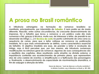 A prosa no Brasil romântico
A influência estrangeira na formação do romance brasileiro se
manifesta, principalmente, por intermédio do folhetim. E nem podia ser de modo
diferente. Nascido, entre outras circunstâncias, do crescente desenvolvimento da
imprensa, foi o folhetim que levou o romance a um público cada dia mais
numeroso e fiel, graças à técnica, muito sua, de interessar o leitor, de prendê-lo ao
desenrolar da intriga. (...) A técnica de corte no ponto culminante de uma cena ou
sequência de cenas, para que o leitor voltasse ao romance na publicação
imediata, foi a que mais universalmente se definiu, como característica essencial
do folhetim. O objetivo imediato era esse, de prender o leitor à revolução da
intriga, mas é fácil perceber que, por isso mesmo, ela introduziu numerosas
modificações na estrutura geral do romance; algumas de suas consequências são
o equilíbrio dos capítulos, disso resultando certa simetria na divisão externa; a
importância conferida aos acontecimentos de primeiro plano, que representam
elos de uma cadeia de eventos; a simplificação e a tipificação das personagens
e, finalmente, o desenvolvimento da capacidade de movimentação dramática, a
fim de subjugar a atenção do leitor.
Heron de Alencar. “José de Alencar e a ficção romântica”.
In Afrânio Coutinho, org. A literatura no Brasil. p. 281-283.
 