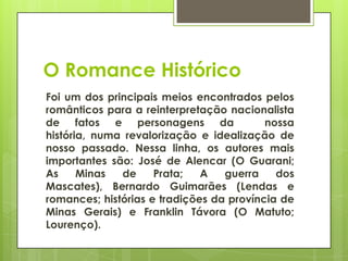 O Romance Histórico
Foi um dos principais meios encontrados pelos
românticos para a reinterpretação nacionalista
de fatos e personagens da nossa
história, numa revalorização e idealização de
nosso passado. Nessa linha, os autores mais
importantes são: José de Alencar (O Guarani;
As Minas de Prata; A guerra dos
Mascates), Bernardo Guimarães (Lendas e
romances; histórias e tradições da província de
Minas Gerais) e Franklin Távora (O Matuto;
Lourenço).
 