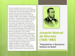 Escritor brasileiro nascido no Rio de
Janeiro, que se tornou o autor mais lido
no Brasil do final da década de 40 até
o início dos anos 50. Formado em
Medicina pela Faculdade do Rio de
Janeiro (1844), não chegou a exercer a
profissão. A publicação de seu primeiro
romance, A Moreninha (1844), trouxe-
lhe muita fama e reconhecimento
nacional. Considerado o escritor da
classe média carioca em oposição à
aristocracia rural, sua obra apresentou
como características a descrição dos
costumes da sociedade carioca, suas
festas e tradições, com caráter
documental, tramas fáceis, pequenas
intrigas do amor e mistério e final feliz
com a vitória do amor. Escreveu vários
romances, novelas e contos e faleceu
na cidade onde nasceu. Na categoria
romance além de A Moreninha
(1844), publicou O Moço Loiro
(1845), Os Dois Amores (1848), Rosa
(1849), Vicentina (1853), O Forasteiro
(1856), Os Romances da Semana etc.
Joaquim Manuel
de Macedo
(1820-1882)
“Popularizou o Romance
Urbano no Brasil”
 