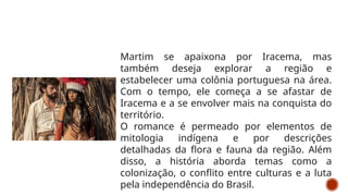 Martim se apaixona por Iracema, mas
também deseja explorar a região e
estabelecer uma colônia portuguesa na área.
Com o tempo, ele começa a se afastar de
Iracema e a se envolver mais na conquista do
território.
O romance é permeado por elementos de
mitologia indígena e por descrições
detalhadas da flora e fauna da região. Além
disso, a história aborda temas como a
colonização, o conflito entre culturas e a luta
pela independência do Brasil.
 