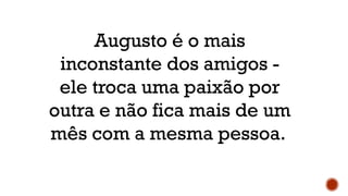 Augusto é o mais
inconstante dos amigos -
ele troca uma paixão por
outra e não fica mais de um
mês com a mesma pessoa.
 