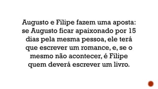 Augusto e Filipe fazem uma aposta:
se Augusto ficar apaixonado por 15
dias pela mesma pessoa, ele terá
que escrever um romance, e, se o
mesmo não acontecer, é Filipe
quem deverá escrever um livro.
 