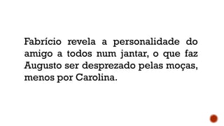 Fabrício revela a personalidade do
amigo a todos num jantar, o que faz
Augusto ser desprezado pelas moças,
menos por Carolina.
 
