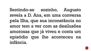 Sentindo-se sozinho, Augusto
revela a D. Ana, em uma conversa
pela Ilha, que sua inconstância no
amor tem a ver com as desilusões
amorosas que já viveu e conta um
episódio que lhe aconteceu na
infância.
 