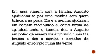 Em uma viagem com a família, Augusto
apaixonou-se por uma menina com quem
brincara na praia. Ele e a menina ajudaram
um homem moribundo e, como forma de
agradecimento, o homem deu a Augusto
um botão de esmeralda envolvido numa fita
branca e deu a menina o camafeu de
Augusto envolvido numa fita verde.
 