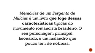 Memórias de um Sargento de
Milícias é um livro que foge dessas
características típicas do
movimento romancista brasileiro. O
seu personagem principal,
Leonardo, é um malandro que
pouco tem de nobreza.
 