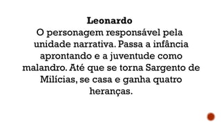 Leonardo
O personagem responsável pela
unidade narrativa. Passa a infância
aprontando e a juventude como
malandro. Até que se torna Sargento de
Milícias, se casa e ganha quatro
heranças.
 