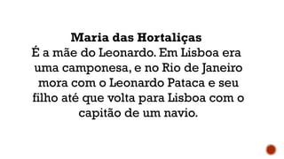 Maria das Hortaliças
É a mãe do Leonardo. Em Lisboa era
uma camponesa, e no Rio de Janeiro
mora com o Leonardo Pataca e seu
filho até que volta para Lisboa com o
capitão de um navio.
 