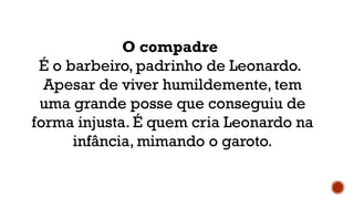 O compadre
É o barbeiro, padrinho de Leonardo.
Apesar de viver humildemente, tem
uma grande posse que conseguiu de
forma injusta. É quem cria Leonardo na
infância, mimando o garoto.
 
