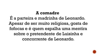A comadre
É a parteira e madrinha de Leonardo.
Apesar de ser muito religiosa, gosta de
fofocas e é quem espalha uma mentira
sobre o pretendente de Luisinha e
concorrente de Leonardo.
 