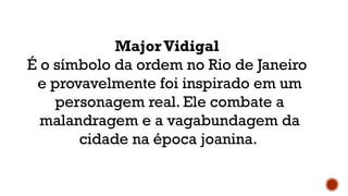 Major Vidigal
É o símbolo da ordem no Rio de Janeiro
e provavelmente foi inspirado em um
personagem real. Ele combate a
malandragem e a vagabundagem da
cidade na época joanina.
 