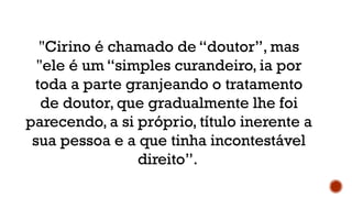 "Cirino é chamado de “doutor”, mas
"ele é um “simples curandeiro, ia por
toda a parte granjeando o tratamento
de doutor, que gradualmente lhe foi
parecendo, a si próprio, título inerente a
sua pessoa e a que tinha incontestável
direito”.
 