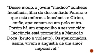 "Desse modo, o jovem “médico” conhece
Inocência, filha do desconfiado Pereira e
que está enferma. Inocência e Cirino,
então, apaixonam-se um pelo outro.
Porém há um empecilho a ser vencido:
Inocência está prometida a Manecão
Doca (bruto e violento). Os apaixonados,
assim, vivem a angústia de um amor
impossível."
 