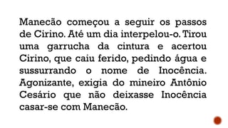 Manecão começou a seguir os passos
de Cirino. Até um dia interpelou-o.Tirou
uma garrucha da cintura e acertou
Cirino, que caiu ferido, pedindo água e
sussurrando o nome de Inocência.
Agonizante, exigia do mineiro Antônio
Cesário que não deixasse Inocência
casar-se com Manecão.
 