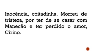 Inocência, coitadinha. Morreu de
tristeza, por ter de se casar com
Manecão e ter perdido o amor,
Cirino.
 